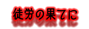『 徒労の果てに 』